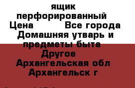 ящик  перфорированный › Цена ­ 250 - Все города Домашняя утварь и предметы быта » Другое   . Архангельская обл.,Архангельск г.